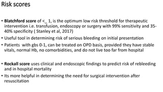 Risk scores
• Blatchford score of <_ 1, is the optimum low risk threshold for therapeutic
intervention i.e. transfusion, endoscopy or surgery with 99% sensitivity and 35-
40% specificity ( Stanley et al, 2017)
• Useful tool in determining risk of serious bleeding on initial presentation
• Patients with gbs 0-1, can be treated on OPD basis, provided they have stable
vitals, normal Hb, no comorbidities, and do not live too far from hospital
• Rockall score uses clinical and endoscopic findings to predict risk of rebleeding
and in hospital mortality
• Its more helpful in determining the need for surgical intervention after
resuscitation
 