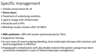 Specific management
• Initially conservative for all
• Stress ulcers
Treatment of underlying condition
 gastric lavage with chilled water
Antacids and iv PPIs
Bleeding usually resolves after 24-48hrs
MW syndrome ; 90% will resolve spontaneously by 72hrs
Supportive therapy
In rare cases of severe ongoing bleeding ,local endoscopic therapy with injection and
electrocoagulation is effective
Angiographic embolization with absorbable material like gelatin sponge have been
successfully employed in cases of failed endoscopic management
 