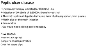 Peptic ulcer disease
• Endoscopic therapy indicated for FORREST I-IIa
Injection of 10-16mls of 1:10000 adrenalin +ethanol
Thermal treatment :bipolar diathermy, laser photocoagulation, heat probes
Fibrin glue or thrombin injection
 heamoclips
70% would not bleeding at re endoscopy
NEW TRENDS
Heamostatic sprays
Doppler endoscopic Probes
Over the scope clips
 