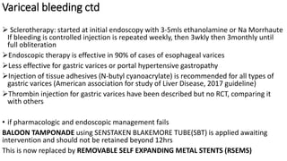 Variceal bleeding ctd
 Sclerotherapy: started at initial endoscopy with 3-5mls ethanolamine or Na Morrhaute
If bleeding is controlled injection is repeated weekly, then 3wkly then 3monthly until
full obliteration
Endoscopic therapy is effective in 90% of cases of esophageal varices
Less effective for gastric varices or portal hypertensive gastropathy
Injection of tissue adhesives (N-butyl cyanoacrylate) is recommended for all types of
gastric varices (American association for study of Liver Disease, 2017 guideline)
Thrombin injection for gastric varices have been described but no RCT, comparing it
with others
• if pharmacologic and endoscopic management fails
BALOON TAMPONADE using SENSTAKEN BLAKEMORE TUBE(SBT) is applied awaiting
intervention and should not be retained beyond 12hrs
This is now replaced by REMOVABLE SELF EXPANDING METAL STENTS (RSEMS)
 