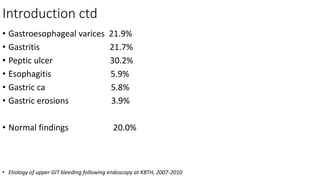 Introduction ctd
• Gastroesophageal varices 21.9%
• Gastritis 21.7%
• Peptic ulcer 30.2%
• Esophagitis 5.9%
• Gastric ca 5.8%
• Gastric erosions 3.9%
• Normal findings 20.0%
• Etiology of upper GIT bleeding following endoscopy at KBTH, 2007-2010
 