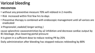 Variceal bleeding
PREVENTION
• without any preventive measure 70% will rebleed in 2 months
• Risk increased within first few hrs to days
• Preventive therapy is combined with endoscopic management until all varices are
eradicated
Propranolol ,nadolol( longer acting )
cause splanchnic vasoconstriction by a2 inhibition and decrease cardiac output by
B1 blockage ,thus lowering portal pressure
It is given in a sufficient dose to reduce resting PR by 25%
Daily administration after bleeding has stopped reduces rebleeding by 80%
 