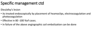 Specific management ctd
Dieulafoy’s lesion
• its treated endoscopically by placement of heamoclips, electrocoagulation and
photocoagulation
• Effective in 80 -100 %of cases.
• In failure of the above angiographic coil embolization can be done
 