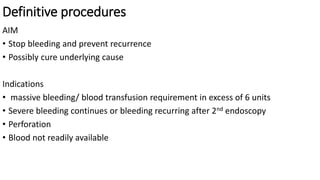 Definitive procedures
AIM
• Stop bleeding and prevent recurrence
• Possibly cure underlying cause
Indications
• massive bleeding/ blood transfusion requirement in excess of 6 units
• Severe bleeding continues or bleeding recurring after 2nd endoscopy
• Perforation
• Blood not readily available
 