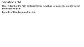 Indications ctd
• Ulcer (>1cm) at the high posterior lesser curvature or posterior inferior wall of
the duodenal bulb
• Episode of bleeding on admission
 