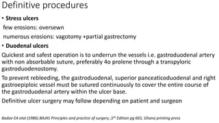 Definitive procedures
• Stress ulcers
few erosions: oversewn
numerous erosions: vagotomy +partial gastrectomy
• Duodenal ulcers
Quickest and safest operation is to underrun the vessels i.e. gastroduodenal artery
with non absorbable suture, preferably 4o prolene through a transpyloric
gastroduodenostomy.
To prevent rebleeding, the gastroduodenal, superior panceaticoduodenal and right
gastroepiploic vessel must be sutured continuously to cover the entire course of
the gastroduodenal artery within the ulcer base.
Definitive ulcer surgery may follow depending on patient and surgeon
Badoe EA etal (1986).BAJAS Principles and practice of surgery ,5th Edition pg 665, Ghana printing press
 