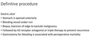 Definitive procedure
Gastric ulcer
• Stomach is opened anteriorly
• Bleeding vessel under-run
• Biopsy /excision of edge to exclude malignancy
• Followed by H2 receptor antagonist or triple therapy to prevent recurrence
• Gastrectomy for bleeding is associated with perioperative mortality
 