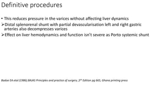 Definitive procedures
• This reduces pressure in the varices without affecting liver dynamics
Distal splenorenal shunt with partial devascularisation left and right gastric
arteries also decompresses varices
Effect on liver hemodynamics and function isn’t severe as Porto systemic shunt
Badoe EA etal (1986).BAJAS Principles and practice of surgery ,5th Edition pg 665, Ghana printing press
 