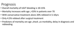 Prognosis
• Overall mortality of UGIT bleeding is 10-15%
• Mortality increases with age ,>33% in patients over 70
• With conservative treatment alone 20% rebleed in 5-10yrs
• Only 4.5% rebleed after surgical treatment
• Predictors of mortality are age ,shock ,co morbidity, delay in diagnosis and
rebleeding
 