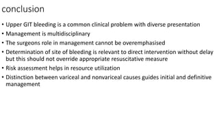 conclusion
• Upper GIT bleeding is a common clinical problem with diverse presentation
• Management is multidisciplinary
• The surgeons role in management cannot be overemphasised
• Determination of site of bleeding is relevant to direct intervention without delay
but this should not override appropriate resuscitative measure
• Risk assessment helps in resource utilization
• Distinction between variceal and nonvariceal causes guides initial and definitive
management
 