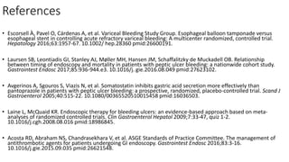 References
• Escorsell À, Pavel O, Cárdenas A, et al. Variceal Bleeding Study Group. Esophageal balloon tamponade versus
esophageal stent in controlling acute refractory variceal bleeding: A multicenter randomized, controlled trial.
Hepatology 2016;63:1957-67. 10.1002/ hep.28360 pmid:26600191.
• Laursen SB, Leontiadis GI, Stanley AJ, Møller MH, Hansen JM, Schaffalitzky de Muckadell OB. Relationship
between timing of endoscopy and mortality in patients with peptic ulcer bleeding: a nationwide cohort study.
Gastrointest Endosc 2017;85:936-944.e3. 10.1016/j. gie.2016.08.049 pmid:27623102.
• Avgerinos A, Sgouros S, Viazis N, et al. Somatostatin inhibits gastric acid secretion more effectively than
pantoprazole in patients with peptic ulcer bleeding: a prospective, randomized, placebo-controlled trial. Scand J
Gastroenterol 2005;40:515-22. 10.1080/00365520510015458 pmid:16036503.
• Laine L, McQuaid KR. Endoscopic therapy for bleeding ulcers: an evidence-based approach based on meta-
analyses of randomized controlled trials. Clin Gastroenterol Hepatol 2009;7:33-47, quiz 1-2.
10.1016/j.cgh.2008.08.016 pmid:18986845.
• Acosta RD, Abraham NS, Chandrasekhara V, et al. ASGE Standards of Practice Committee. The management of
antithrombotic agents for patients undergoing GI endoscopy. Gastrointest Endosc 2016;83:3-16.
10.1016/j.gie.2015.09.035 pmid:26621548.
 