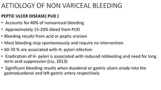 AETIOLOGY OF NON VARICEAL BLEEDING
PEPTIC ULCER DISEASE( PUD )
• Accounts for 40% of nonvariceal bleeding
• Approximately 15-20% bleed from PUD
• Bleeding results from acid or peptic erosion
• Most bleeding stop spontaneously and require no intervention
• 60-70 % are associated with H. pylori infection
• Eradication of H- pylori is associated with reduced rebleeding and need for long
term acid suppression (Liu, 2013)
• Significant bleeding results when duodenal or gastric ulcers erode into the
gastroduodenal and left gastric artery respectively
 