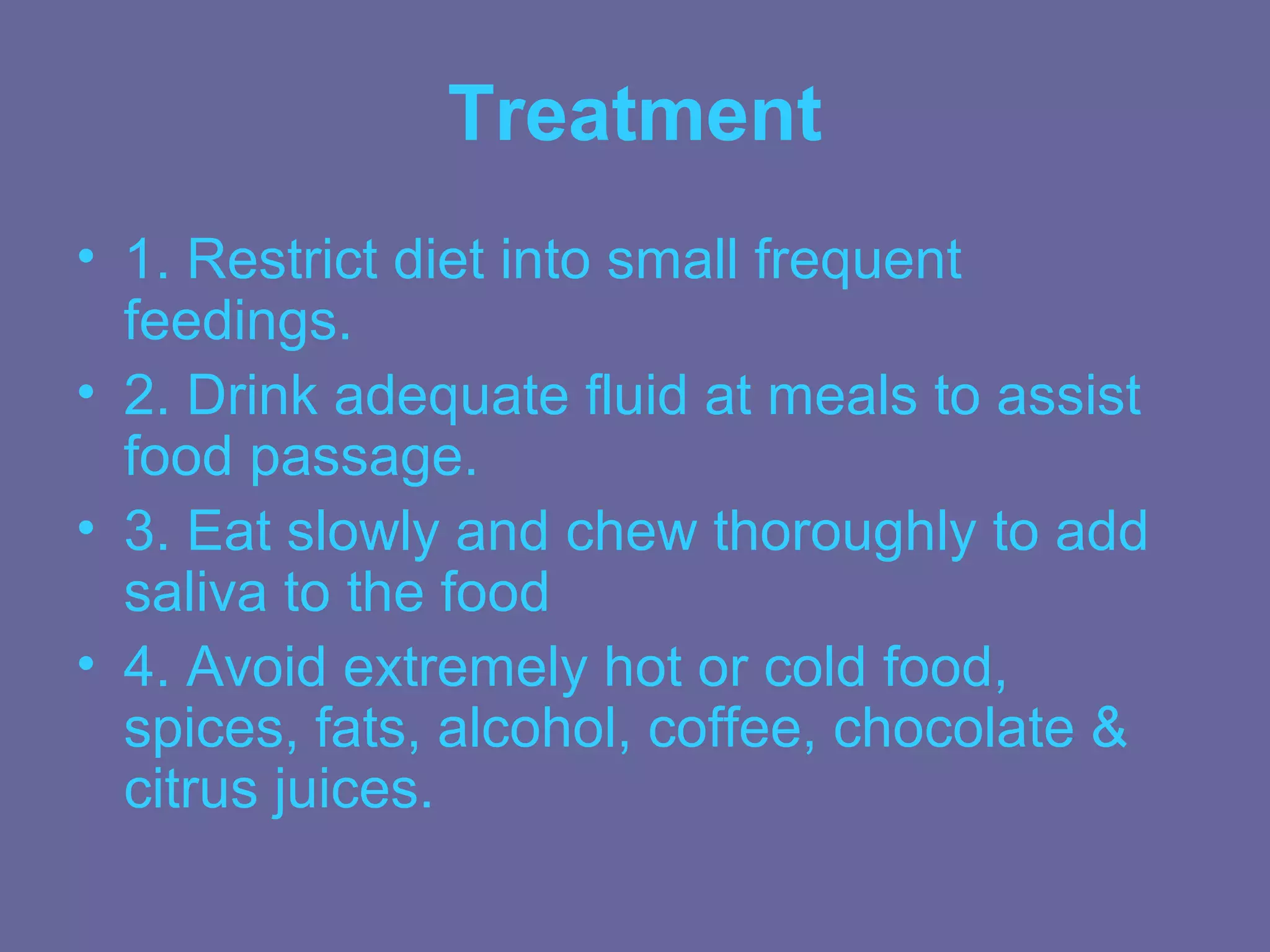 Treatment
• 1. Restrict diet into small frequent
  feedings.
• 2. Drink adequate fluid at meals to assist
  food passage.
• 3. Eat slowly and chew thoroughly to add
  saliva to the food
• 4. Avoid extremely hot or cold food,
  spices, fats, alcohol, coffee, chocolate &
  citrus juices.
 