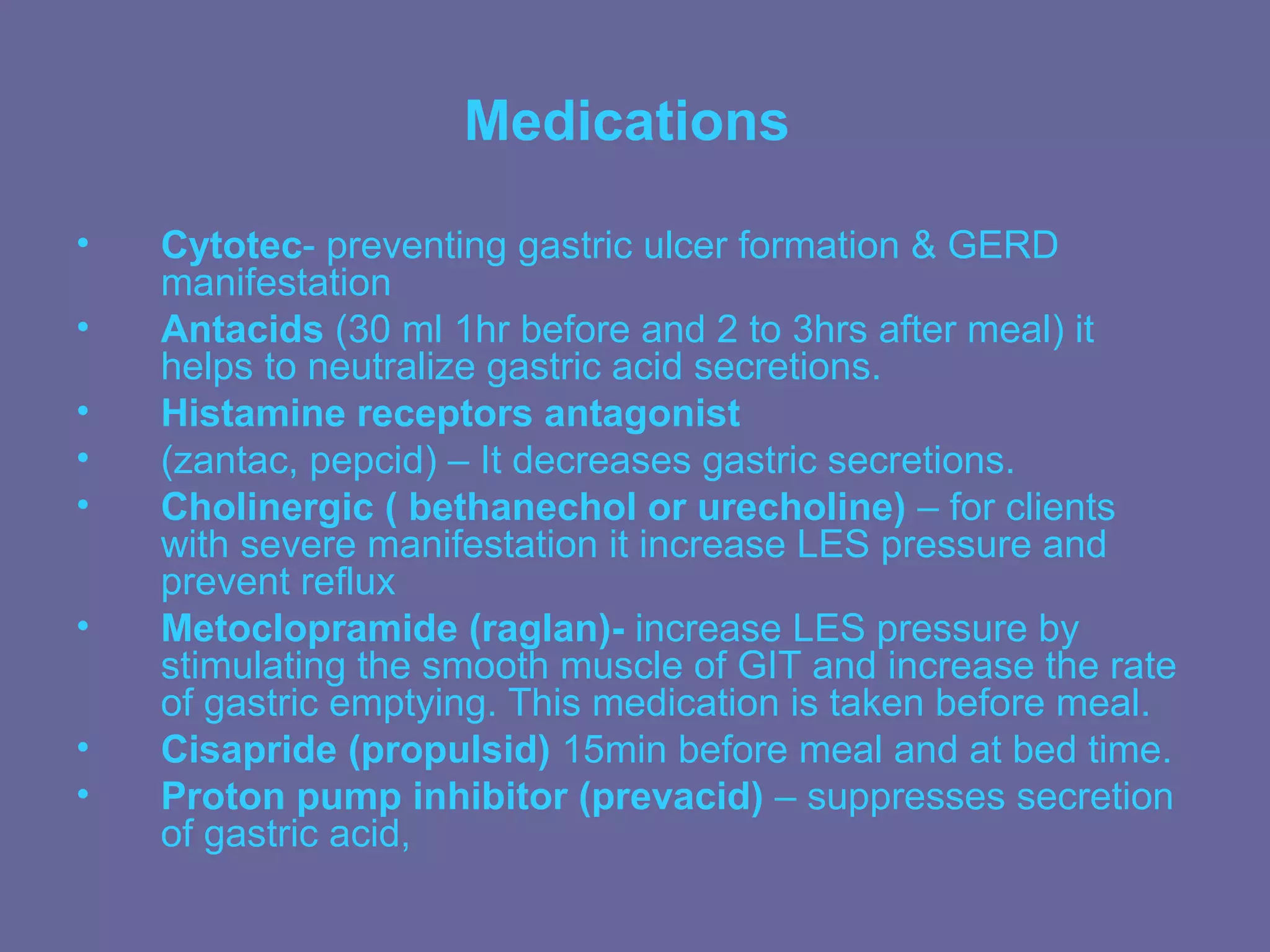 Medications

•   Cytotec- preventing gastric ulcer formation & GERD
    manifestation
•   Antacids (30 ml 1hr before and 2 to 3hrs after meal) it
    helps to neutralize gastric acid secretions.
•   Histamine receptors antagonist
•   (zantac, pepcid) – It decreases gastric secretions.
•   Cholinergic ( bethanechol or urecholine) – for clients
    with severe manifestation it increase LES pressure and
    prevent reflux
•   Metoclopramide (raglan)- increase LES pressure by
    stimulating the smooth muscle of GIT and increase the rate
    of gastric emptying. This medication is taken before meal.
•   Cisapride (propulsid) 15min before meal and at bed time.
•   Proton pump inhibitor (prevacid) – suppresses secretion
    of gastric acid,
 