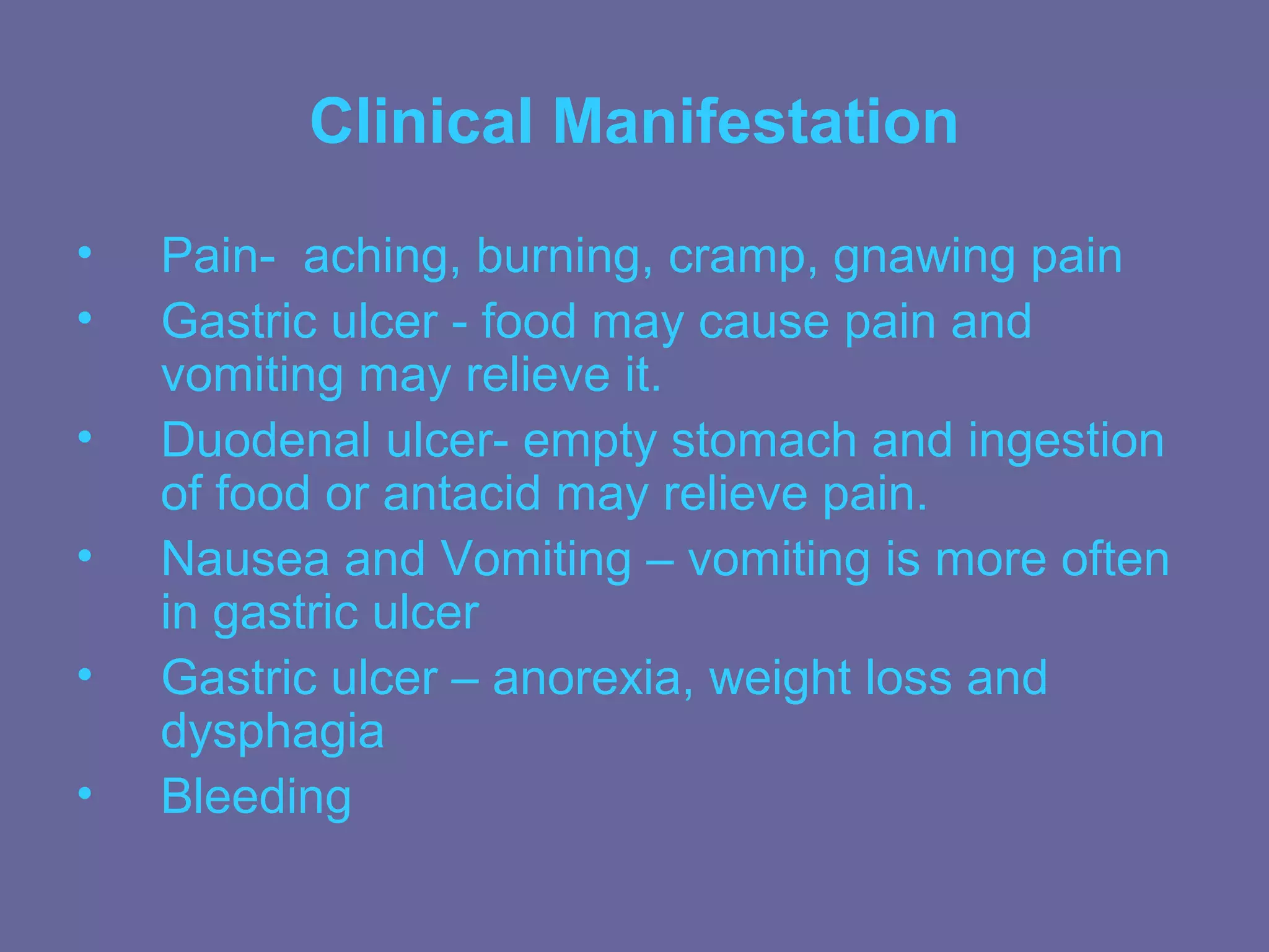 Clinical Manifestation
•   Pain- aching, burning, cramp, gnawing pain
•   Gastric ulcer - food may cause pain and
    vomiting may relieve it.
•   Duodenal ulcer- empty stomach and ingestion
    of food or antacid may relieve pain.
•   Nausea and Vomiting – vomiting is more often
    in gastric ulcer
•   Gastric ulcer – anorexia, weight loss and
    dysphagia
•   Bleeding
 