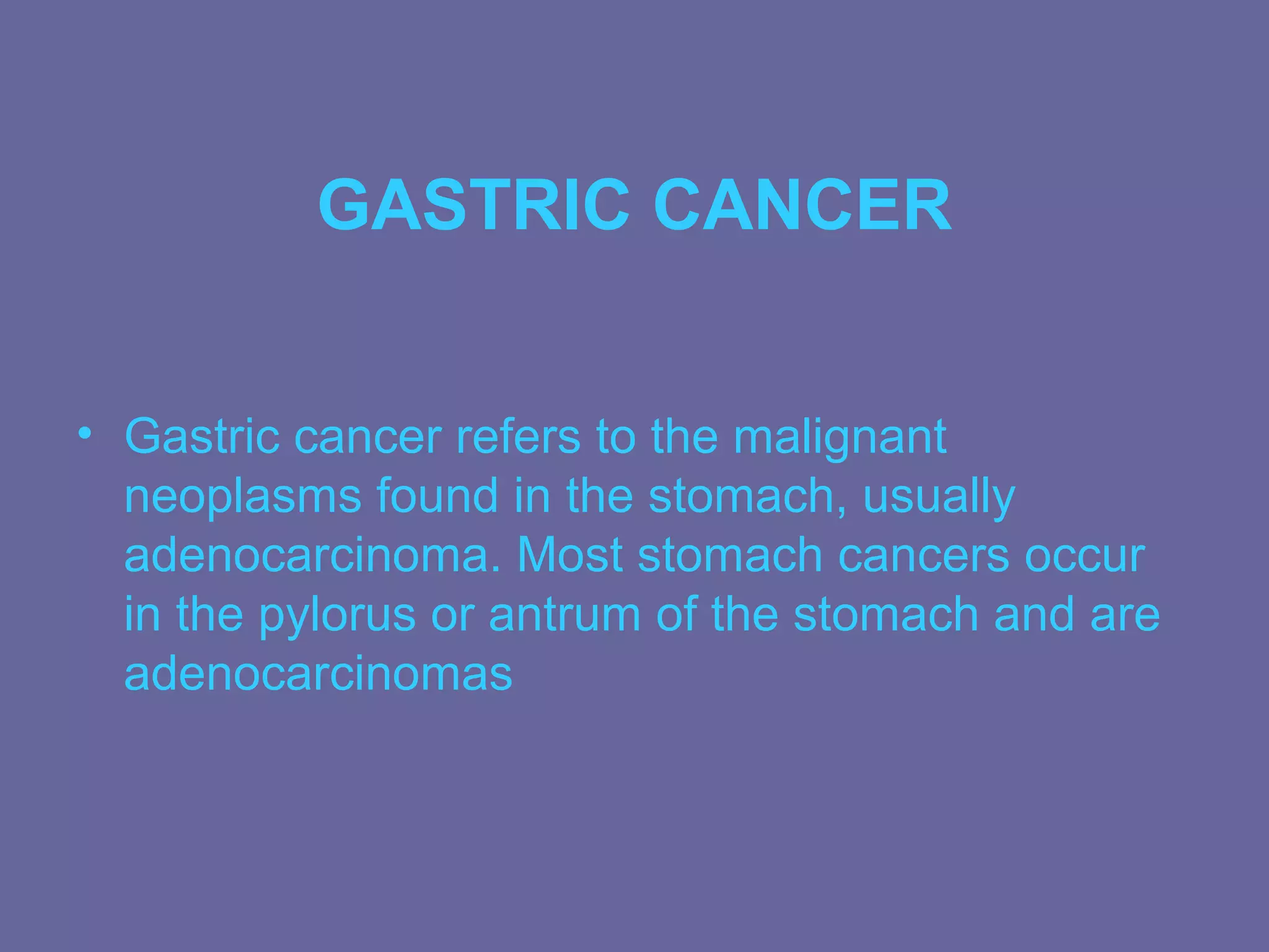 GASTRIC CANCER


• Gastric cancer refers to the malignant
  neoplasms found in the stomach, usually
  adenocarcinoma. Most stomach cancers occur
  in the pylorus or antrum of the stomach and are
  adenocarcinomas
 