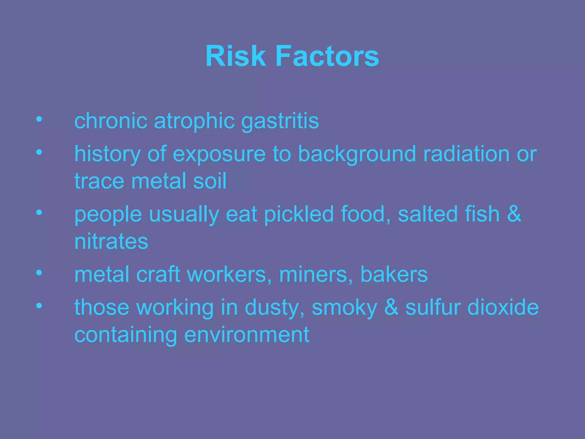Risk Factors

•   chronic atrophic gastritis
•   history of exposure to background radiation or
    trace metal soil
•   people usually eat pickled food, salted fish &
    nitrates
•   metal craft workers, miners, bakers
•   those working in dusty, smoky & sulfur dioxide
    containing environment
 