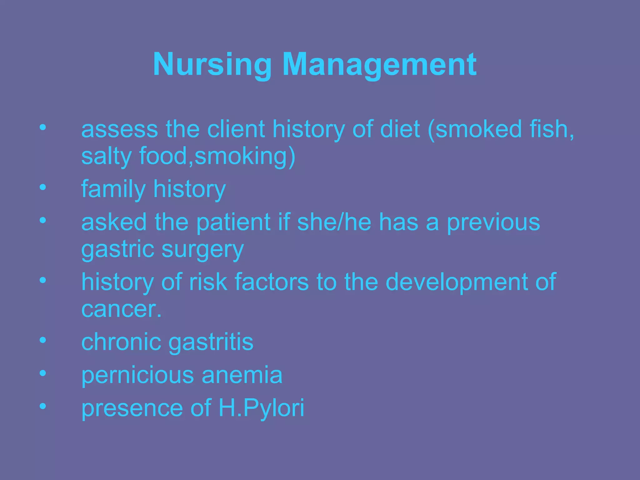 Nursing Management
•   assess the client history of diet (smoked fish,
    salty food,smoking)
•   family history
•   asked the patient if she/he has a previous
    gastric surgery
•   history of risk factors to the development of
    cancer.
•   chronic gastritis
•   pernicious anemia
•   presence of H.Pylori
 
