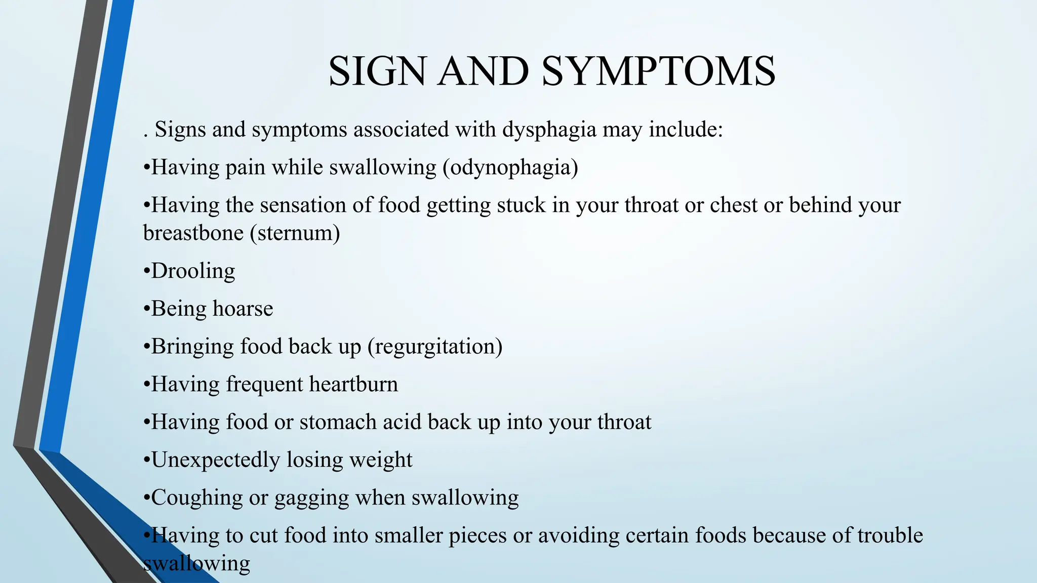 SIGN AND SYMPTOMS
. Signs and symptoms associated with dysphagia may include:
•Having pain while swallowing (odynophagia)
•Having the sensation of food getting stuck in your throat or chest or behind your
breastbone (sternum)
•Drooling
•Being hoarse
•Bringing food back up (regurgitation)
•Having frequent heartburn
•Having food or stomach acid back up into your throat
•Unexpectedly losing weight
•Coughing or gagging when swallowing
•Having to cut food into smaller pieces or avoiding certain foods because of trouble
swallowing
 