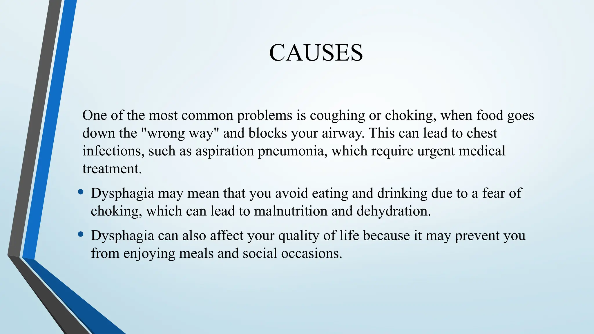 CAUSES
One of the most common problems is coughing or choking, when food goes
down the "wrong way" and blocks your airway. This can lead to chest
infections, such as aspiration pneumonia, which require urgent medical
treatment.
• Dysphagia may mean that you avoid eating and drinking due to a fear of
choking, which can lead to malnutrition and dehydration.
• Dysphagia can also affect your quality of life because it may prevent you
from enjoying meals and social occasions.
 