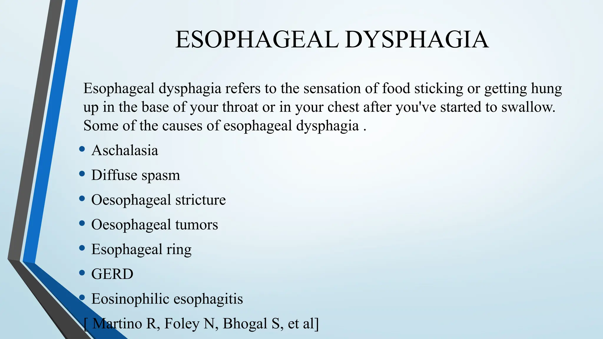 ESOPHAGEAL DYSPHAGIA
Esophageal dysphagia refers to the sensation of food sticking or getting hung
up in the base of your throat or in your chest after you've started to swallow.
Some of the causes of esophageal dysphagia .
• Aschalasia
• Diffuse spasm
• Oesophageal stricture
• Oesophageal tumors
• Esophageal ring
• GERD
• Eosinophilic esophagitis
[ Martino R, Foley N, Bhogal S, et al]
 