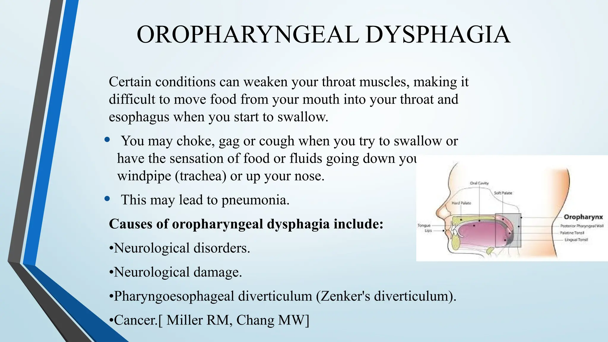 OROPHARYNGEAL DYSPHAGIA
Certain conditions can weaken your throat muscles, making it
difficult to move food from your mouth into your throat and
esophagus when you start to swallow.
• You may choke, gag or cough when you try to swallow or
have the sensation of food or fluids going down your
windpipe (trachea) or up your nose.
• This may lead to pneumonia.
Causes of oropharyngeal dysphagia include:
•Neurological disorders.
•Neurological damage.
•Pharyngoesophageal diverticulum (Zenker's diverticulum).
•Cancer.[ Miller RM, Chang MW]
 