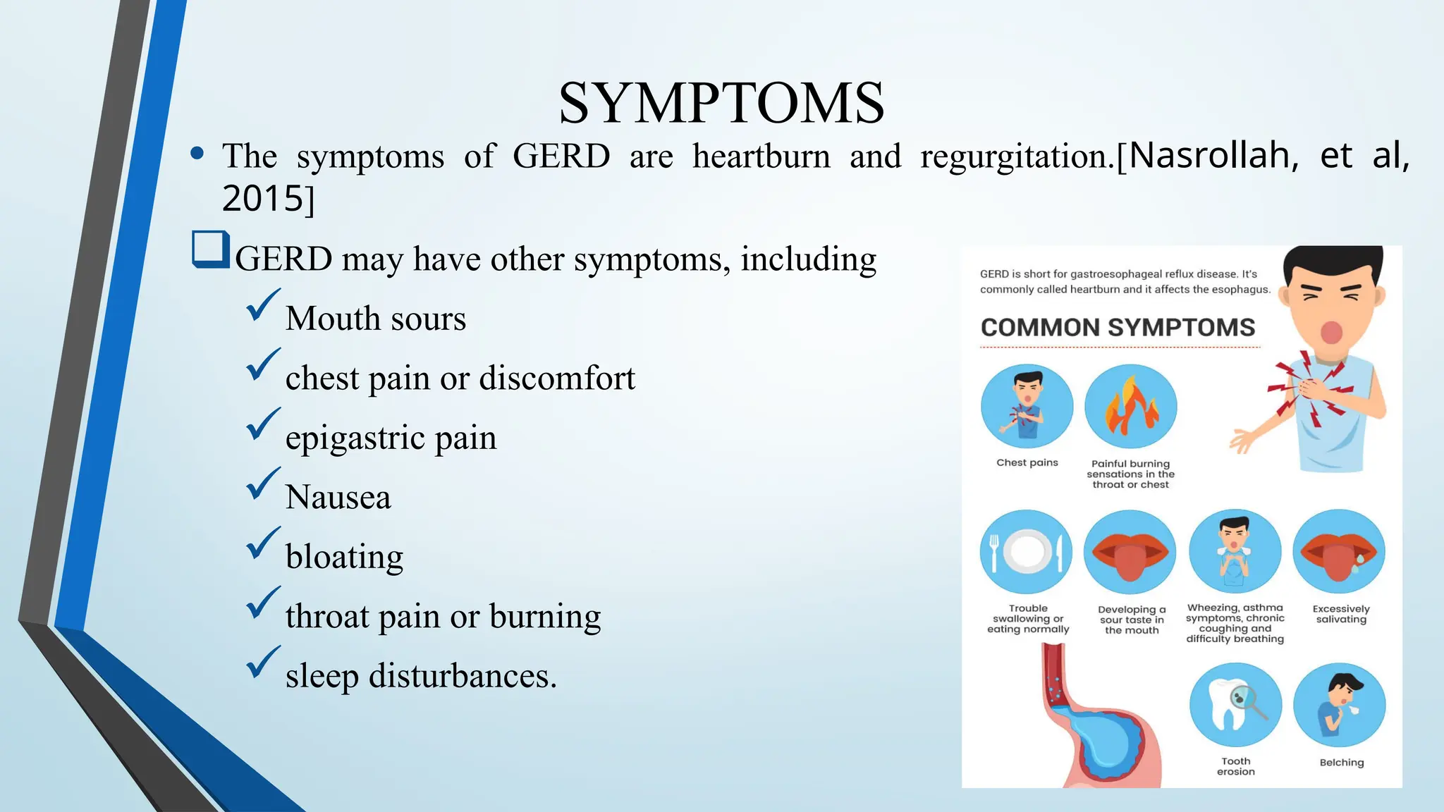 SYMPTOMS
• The symptoms of GERD are heartburn and regurgitation.[Nasrollah, et al,
2015]
GERD may have other symptoms, including
Mouth sours
chest pain or discomfort
epigastric pain
Nausea
bloating
throat pain or burning
sleep disturbances.
 