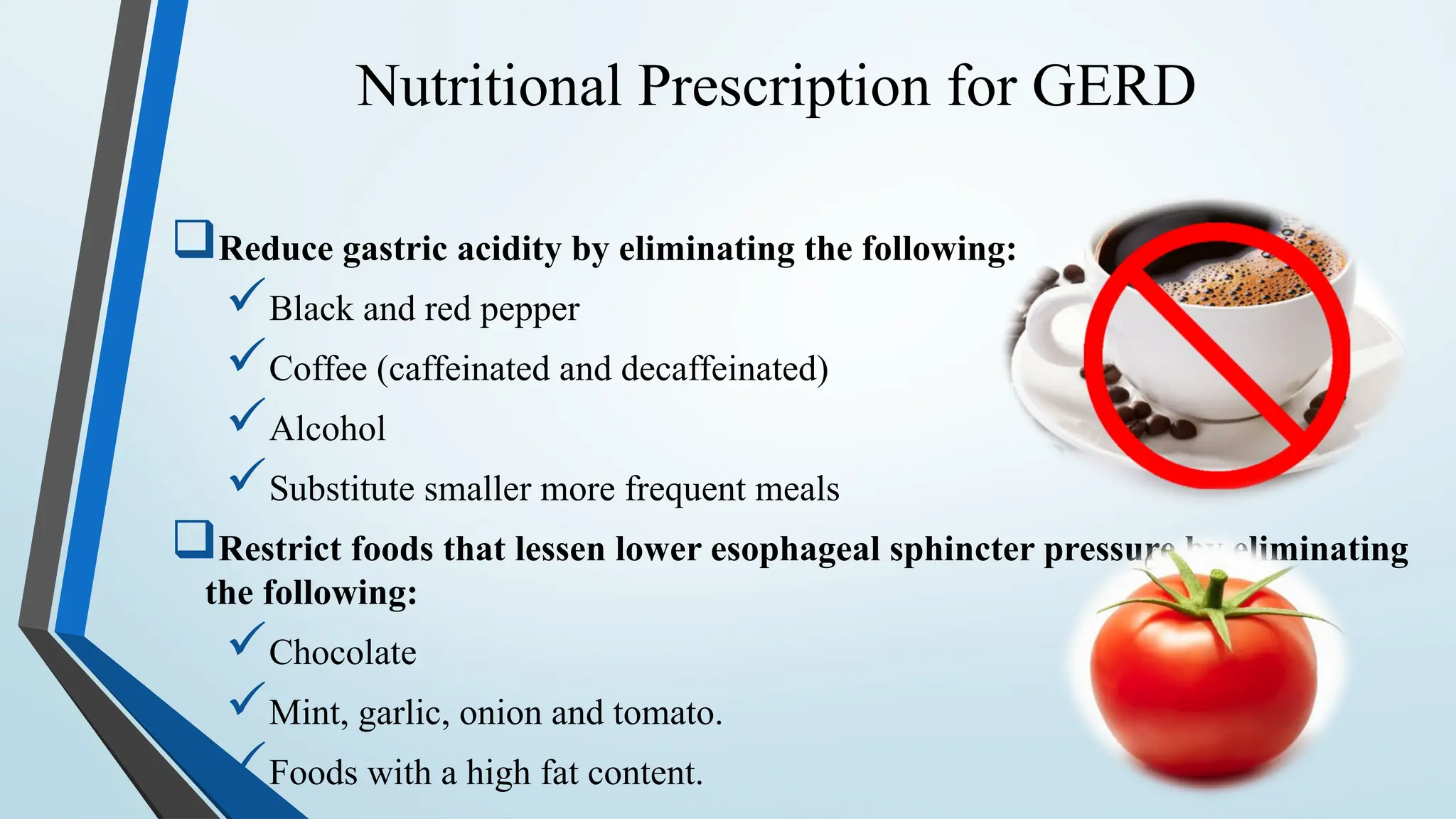 Nutritional Prescription for GERD
Reduce gastric acidity by eliminating the following:
Black and red pepper
Coffee (caffeinated and decaffeinated)
Alcohol
Substitute smaller more frequent meals
Restrict foods that lessen lower esophageal sphincter pressure by eliminating
the following:
Chocolate
Mint, garlic, onion and tomato.
Foods with a high fat content.
 