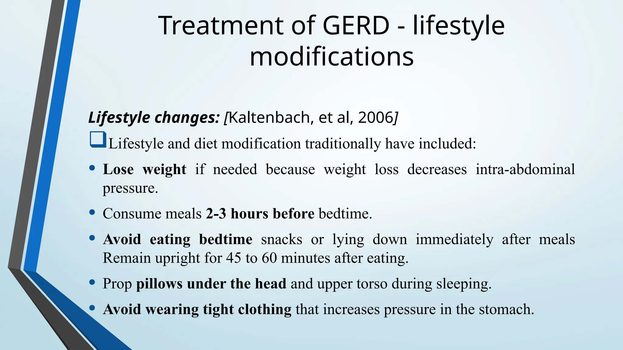 Treatment of GERD - lifestyle
modifications
Lifestyle changes: [Kaltenbach, et al, 2006]
Lifestyle and diet modification traditionally have included:
• Lose weight if needed because weight loss decreases intra-abdominal
pressure.
• Consume meals 2-3 hours before bedtime.
• Avoid eating bedtime snacks or lying down immediately after meals
Remain upright for 45 to 60 minutes after eating.
• Prop pillows under the head and upper torso during sleeping.
• Avoid wearing tight clothing that increases pressure in the stomach.
 