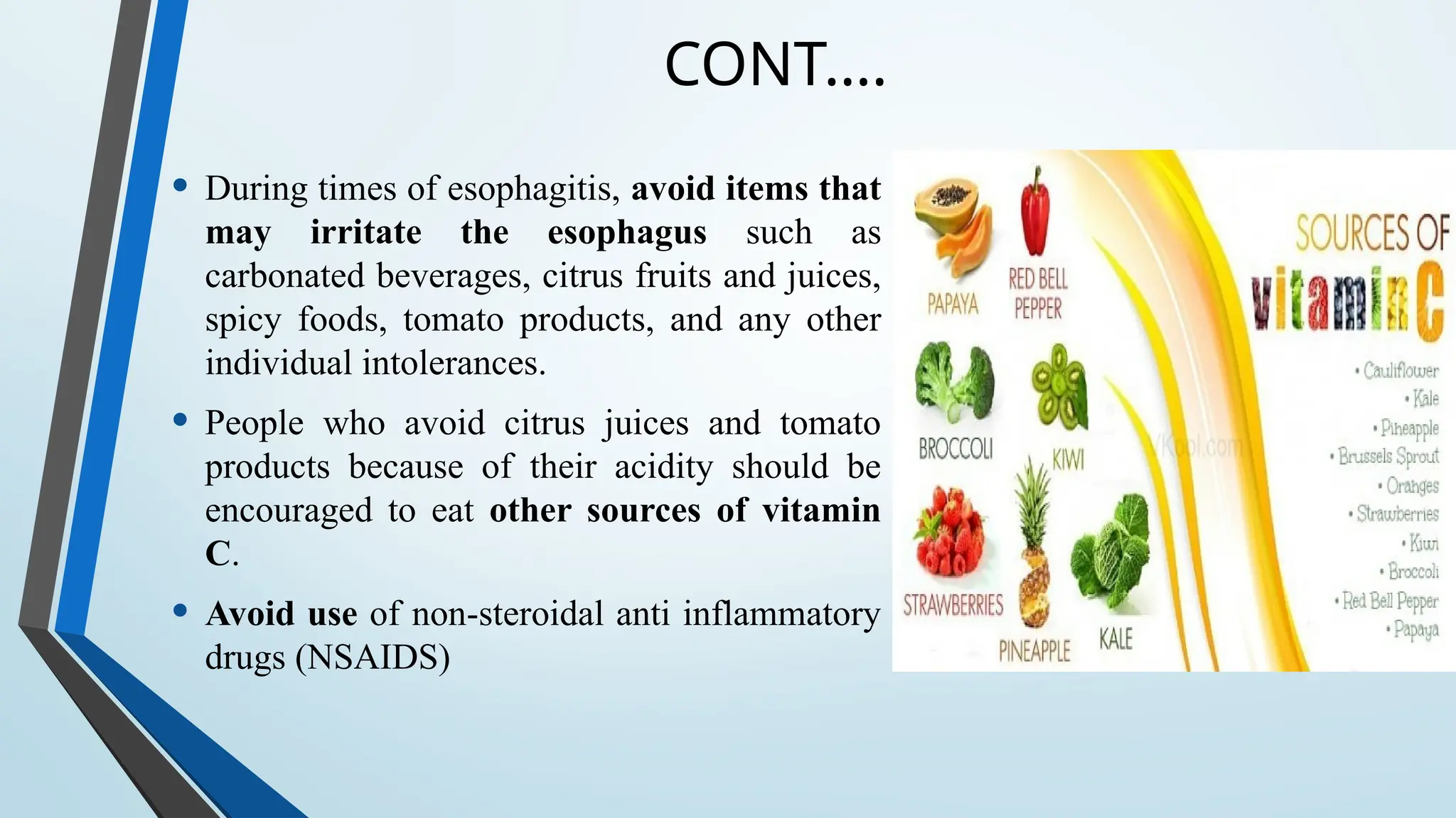 CONT….
• During times of esophagitis, avoid items that
may irritate the esophagus such as
carbonated beverages, citrus fruits and juices,
spicy foods, tomato products, and any other
individual intolerances.
• People who avoid citrus juices and tomato
products because of their acidity should be
encouraged to eat other sources of vitamin
C.
• Avoid use of non-steroidal anti inflammatory
drugs (NSAIDS)
 