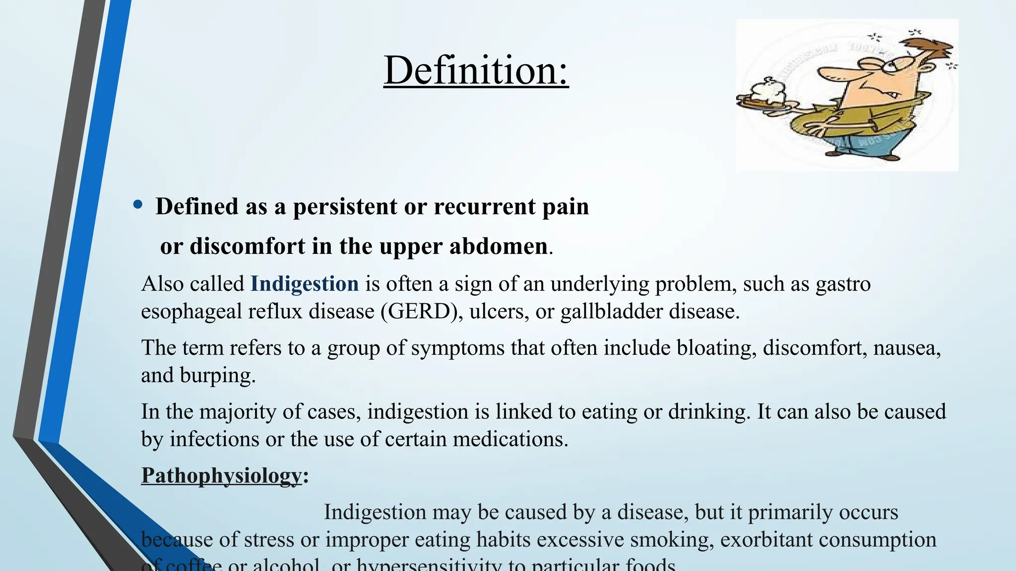 Definition:
• Defined as a persistent or recurrent pain
or discomfort in the upper abdomen.
Also called Indigestion is often a sign of an underlying problem, such as gastro
esophageal reflux disease (GERD), ulcers, or gallbladder disease.
The term refers to a group of symptoms that often include bloating, discomfort, nausea,
and burping.
In the majority of cases, indigestion is linked to eating or drinking. It can also be caused
by infections or the use of certain medications.
Pathophysiology:
Indigestion may be caused by a disease, but it primarily occurs
because of stress or improper eating habits excessive smoking, exorbitant consumption
 