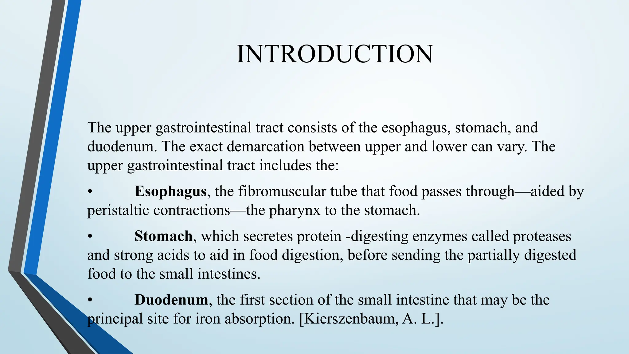 INTRODUCTION
The upper gastrointestinal tract consists of the esophagus, stomach, and
duodenum. The exact demarcation between upper and lower can vary. The
upper gastrointestinal tract includes the:
• Esophagus, the fibromuscular tube that food passes through—aided by
peristaltic contractions—the pharynx to the stomach.
• Stomach, which secretes protein -digesting enzymes called proteases
and strong acids to aid in food digestion, before sending the partially digested
food to the small intestines.
• Duodenum, the first section of the small intestine that may be the
principal site for iron absorption. [Kierszenbaum, A. L.].
 