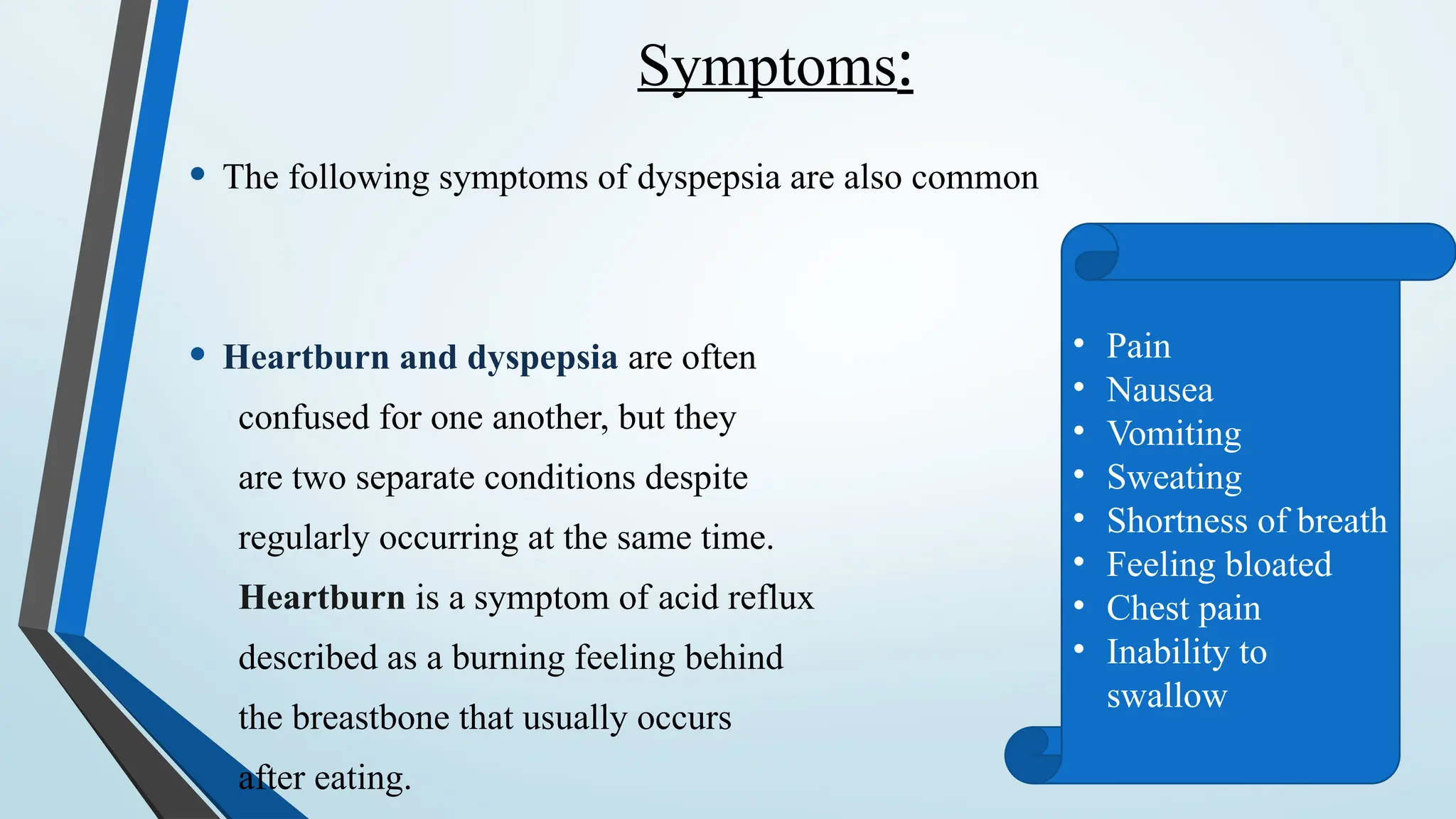Symptoms:
• The following symptoms of dyspepsia are also common
• Heartburn and dyspepsia are often
confused for one another, but they
are two separate conditions despite
regularly occurring at the same time.
Heartburn is a symptom of acid reflux
described as a burning feeling behind
the breastbone that usually occurs
after eating.
• Pain
• Nausea
• Vomiting
• Sweating
• Shortness of breath
• Feeling bloated
• Chest pain
• Inability to
swallow
 