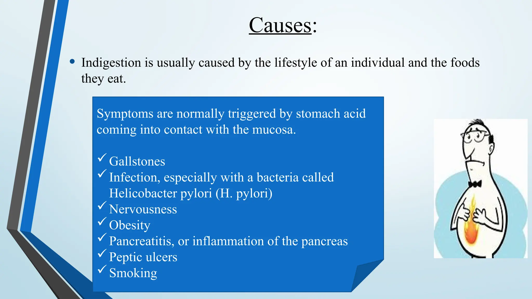 Causes:
• Indigestion is usually caused by the lifestyle of an individual and the foods
they eat.
Symptoms are normally triggered by stomach acid
coming into contact with the mucosa.
Gallstones
Infection, especially with a bacteria called
Helicobacter pylori (H. pylori)
Nervousness
Obesity
Pancreatitis, or inflammation of the pancreas
Peptic ulcers
Smoking
 