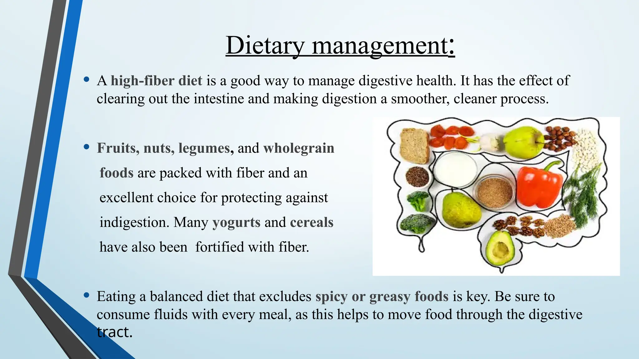 Dietary management:
• A high-fiber diet is a good way to manage digestive health. It has the effect of
clearing out the intestine and making digestion a smoother, cleaner process.
• Fruits, nuts, legumes, and wholegrain
foods are packed with fiber and an
excellent choice for protecting against
indigestion. Many yogurts and cereals
have also been fortified with fiber.
• Eating a balanced diet that excludes spicy or greasy foods is key. Be sure to
consume fluids with every meal, as this helps to move food through the digestive
tract.
 