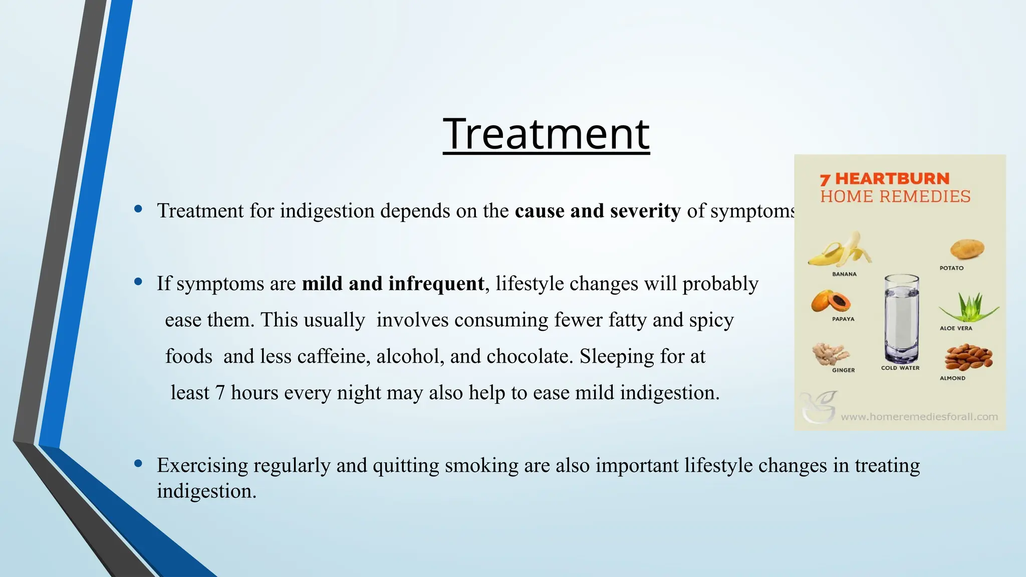 Treatment
• Treatment for indigestion depends on the cause and severity of symptoms.
• If symptoms are mild and infrequent, lifestyle changes will probably
ease them. This usually involves consuming fewer fatty and spicy
foods and less caffeine, alcohol, and chocolate. Sleeping for at
least 7 hours every night may also help to ease mild indigestion.
• Exercising regularly and quitting smoking are also important lifestyle changes in treating
indigestion.
 