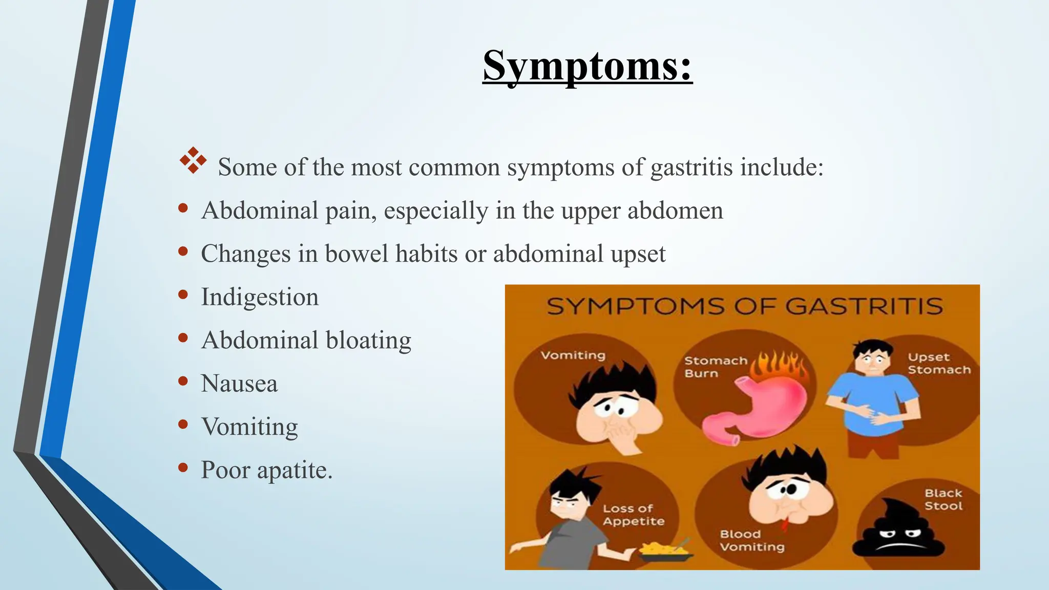 Symptoms:
 Some of the most common symptoms of gastritis include:
• Abdominal pain, especially in the upper abdomen
• Changes in bowel habits or abdominal upset
• Indigestion
• Abdominal bloating
• Nausea
• Vomiting
• Poor apatite.
 
