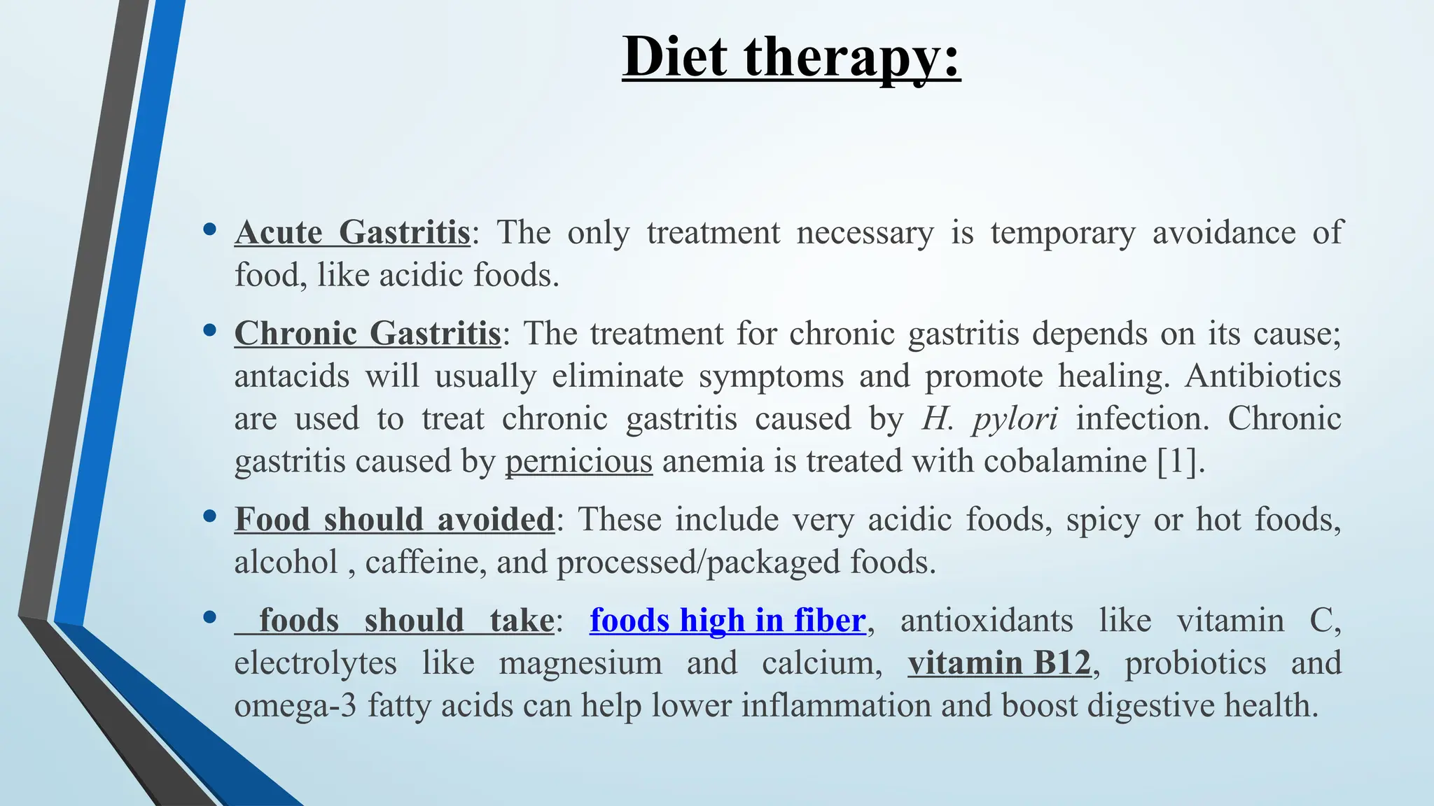 Diet therapy:
• Acute Gastritis: The only treatment necessary is temporary avoidance of
food, like acidic foods.
• Chronic Gastritis: The treatment for chronic gastritis depends on its cause;
antacids will usually eliminate symptoms and promote healing. Antibiotics
are used to treat chronic gastritis caused by H. pylori infection. Chronic
gastritis caused by pernicious anemia is treated with cobalamine [1].
• Food should avoided: These include very acidic foods, spicy or hot foods,
alcohol , caffeine, and processed/packaged foods.
• foods should take: foods high in fiber, antioxidants like vitamin C,
electrolytes like magnesium and calcium, vitamin B12, probiotics and
omega-3 fatty acids can help lower inflammation and boost digestive health.
 