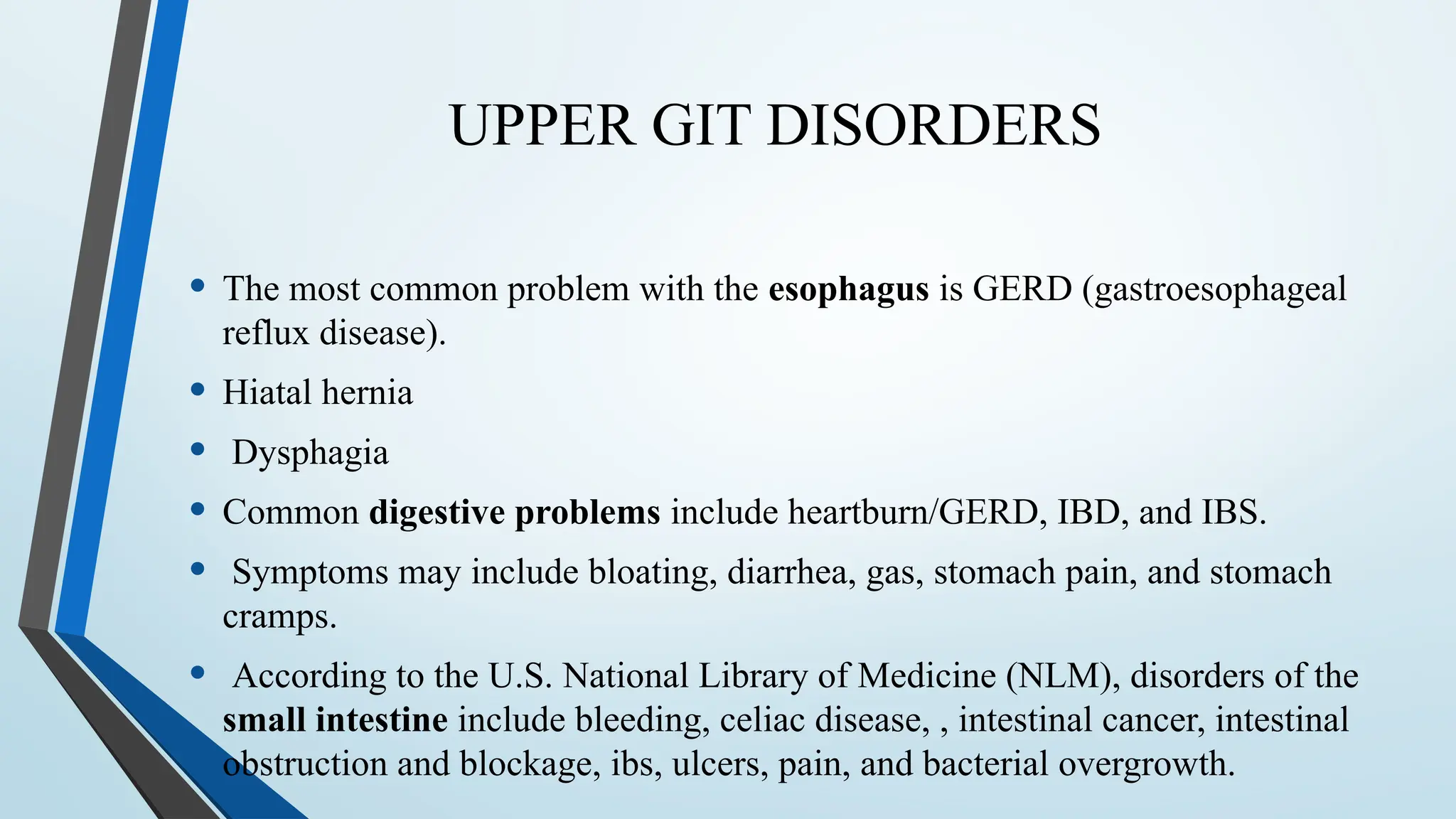 UPPER GIT DISORDERS
• The most common problem with the esophagus is GERD (gastroesophageal
reflux disease).
• Hiatal hernia
• Dysphagia
• Common digestive problems include heartburn/GERD, IBD, and IBS.
• Symptoms may include bloating, diarrhea, gas, stomach pain, and stomach
cramps.
• According to the U.S. National Library of Medicine (NLM), disorders of the
small intestine include bleeding, celiac disease, , intestinal cancer, intestinal
obstruction and blockage, ibs, ulcers, pain, and bacterial overgrowth.
 