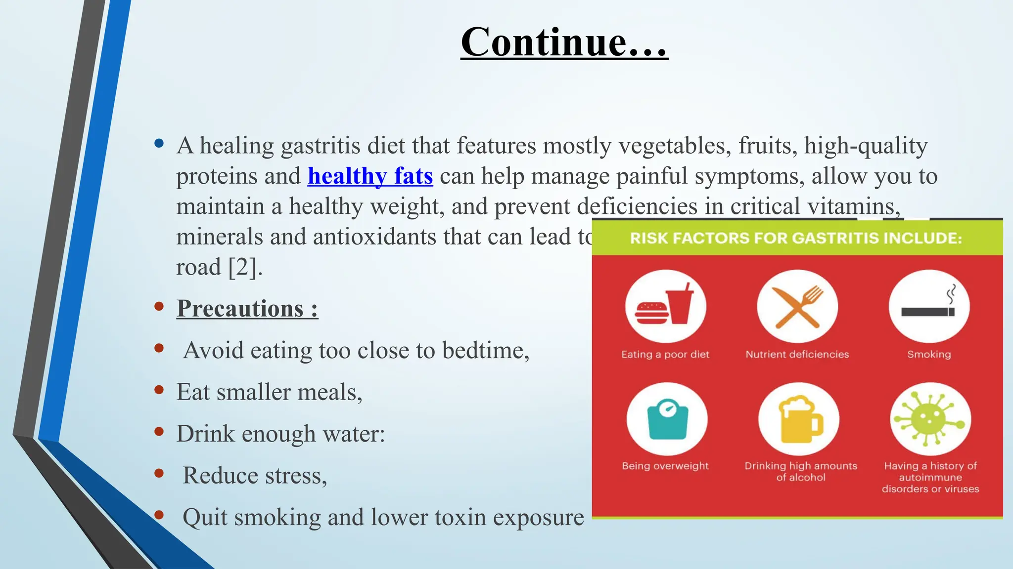 Continue…
• A healing gastritis diet that features mostly vegetables, fruits, high-quality
proteins and healthy fats can help manage painful symptoms, allow you to
maintain a healthy weight, and prevent deficiencies in critical vitamins,
minerals and antioxidants that can lead to further complications down the
road [2].
• Precautions :
• Avoid eating too close to bedtime,
• Eat smaller meals,
• Drink enough water:
• Reduce stress,
• Quit smoking and lower toxin exposure
 
