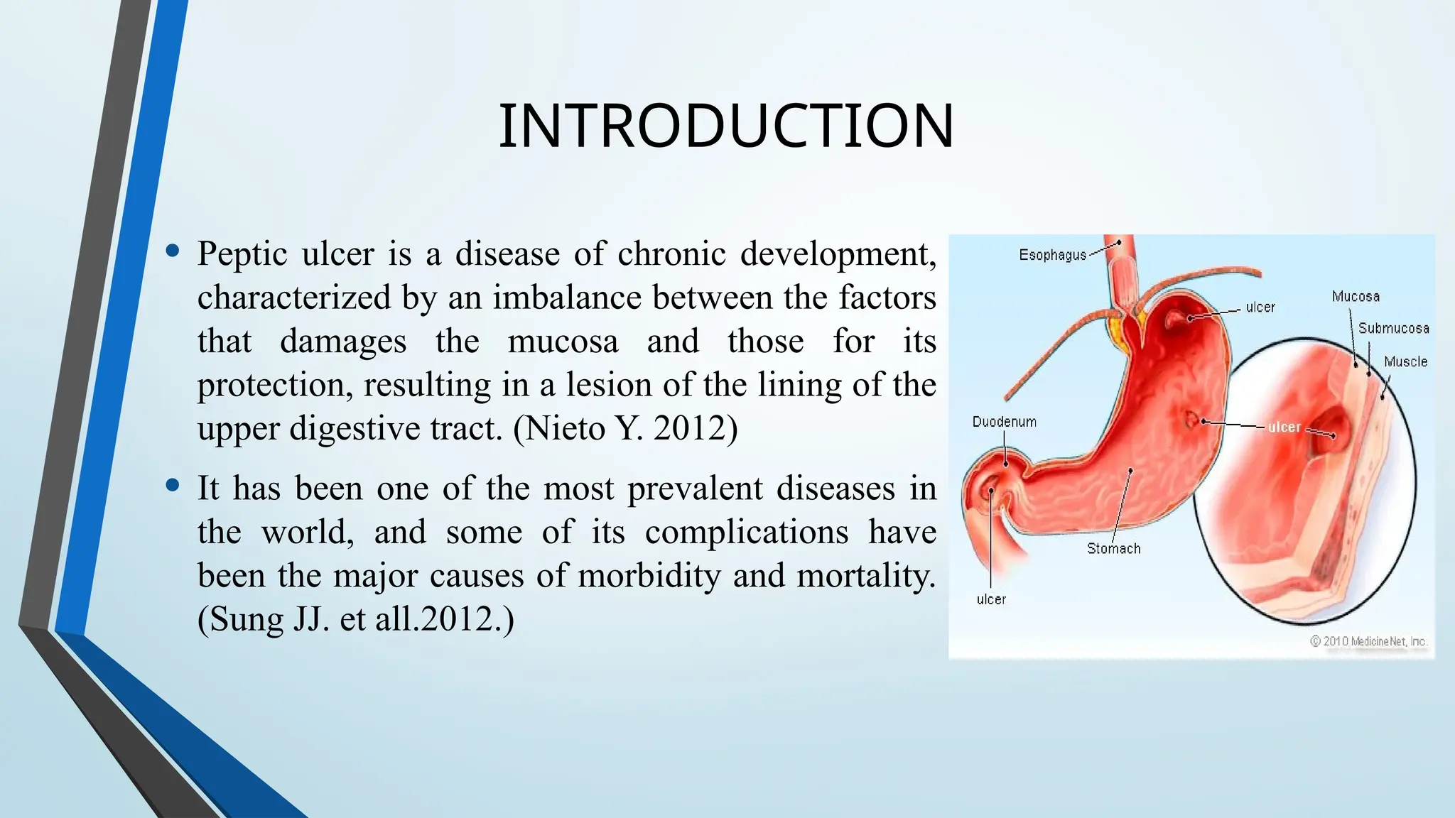 INTRODUCTION
• Peptic ulcer is a disease of chronic development,
characterized by an imbalance between the factors
that damages the mucosa and those for its
protection, resulting in a lesion of the lining of the
upper digestive tract. (Nieto Y. 2012)
• It has been one of the most prevalent diseases in
the world, and some of its complications have
been the major causes of morbidity and mortality.
(Sung JJ. et all.2012.)
 