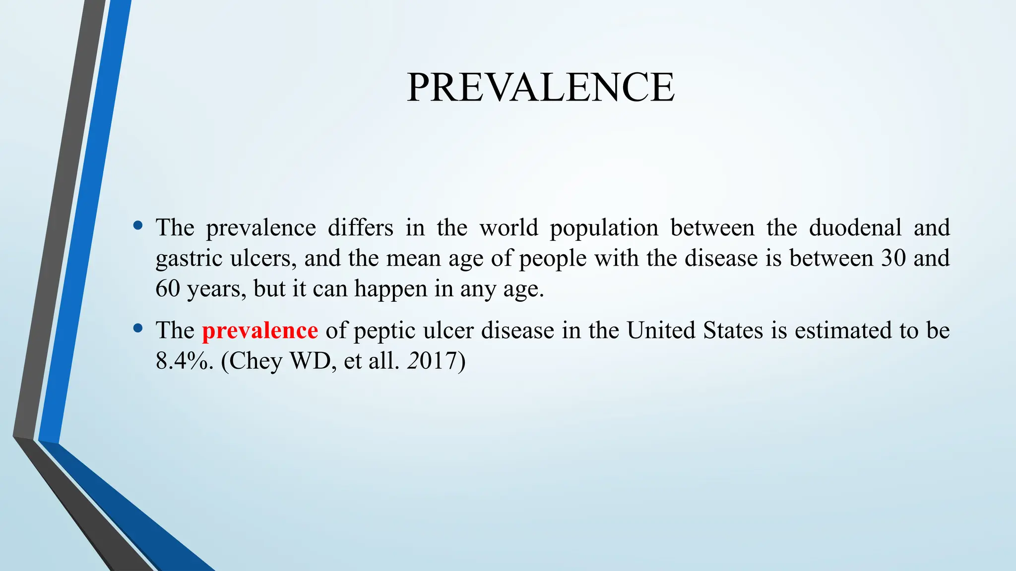 PREVALENCE
• The prevalence differs in the world population between the duodenal and
gastric ulcers, and the mean age of people with the disease is between 30 and
60 years, but it can happen in any age.
• The prevalence of peptic ulcer disease in the United States is estimated to be
8.4%. (Chey WD, et all. 2017)
 