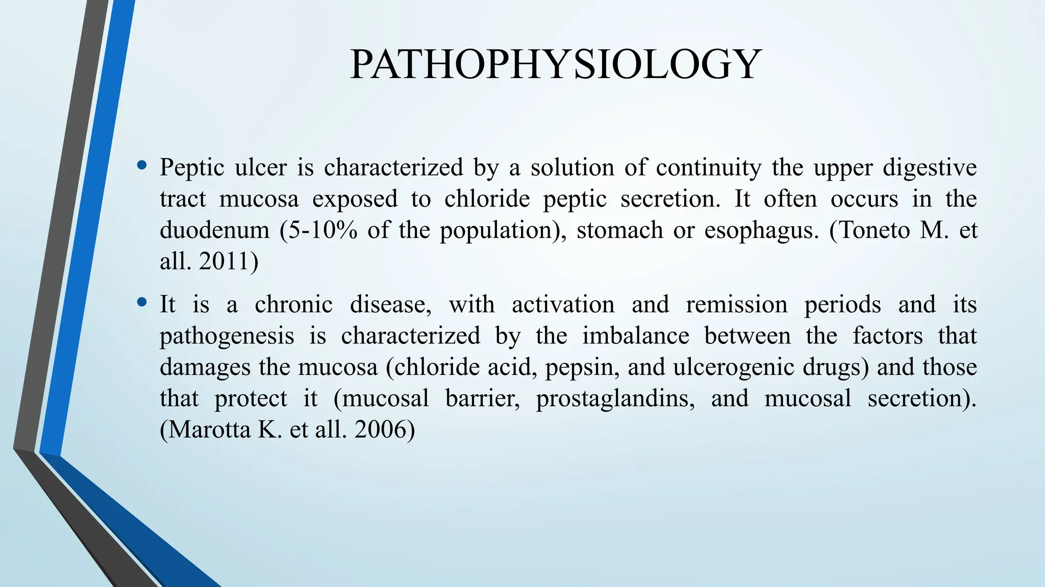 PATHOPHYSIOLOGY
• Peptic ulcer is characterized by a solution of continuity the upper digestive
tract mucosa exposed to chloride peptic secretion. It often occurs in the
duodenum (5-10% of the population), stomach or esophagus. (Toneto M. et
all. 2011)
• It is a chronic disease, with activation and remission periods and its
pathogenesis is characterized by the imbalance between the factors that
damages the mucosa (chloride acid, pepsin, and ulcerogenic drugs) and those
that protect it (mucosal barrier, prostaglandins, and mucosal secretion).
(Marotta K. et all. 2006)
 