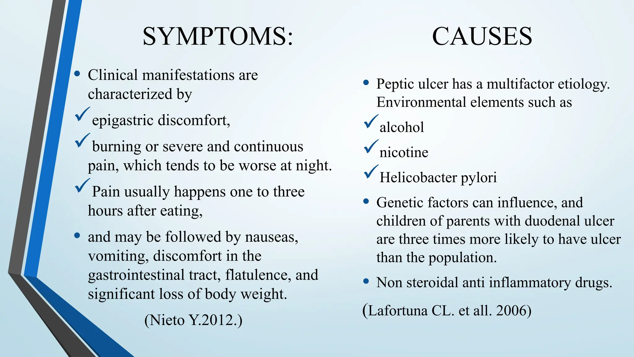 SYMPTOMS: CAUSES
• Clinical manifestations are
characterized by
epigastric discomfort,
burning or severe and continuous
pain, which tends to be worse at night.
Pain usually happens one to three
hours after eating,
• and may be followed by nauseas,
vomiting, discomfort in the
gastrointestinal tract, flatulence, and
significant loss of body weight.
(Nieto Y.2012.)
• Peptic ulcer has a multifactor etiology.
Environmental elements such as
alcohol
nicotine
Helicobacter pylori
• Genetic factors can influence, and
children of parents with duodenal ulcer
are three times more likely to have ulcer
than the population.
• Non steroidal anti inflammatory drugs.
(Lafortuna CL. et all. 2006)
 
