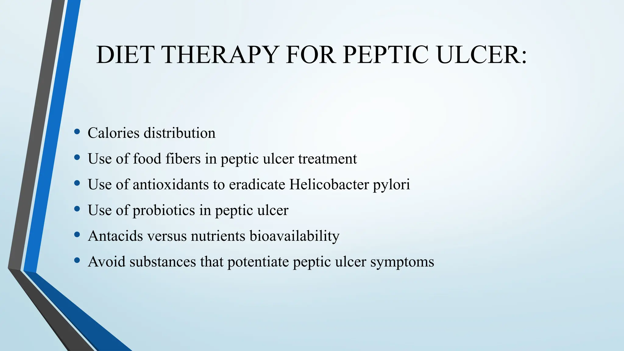 DIET THERAPY FOR PEPTIC ULCER:
• Calories distribution
• Use of food fibers in peptic ulcer treatment
• Use of antioxidants to eradicate Helicobacter pylori
• Use of probiotics in peptic ulcer
• Antacids versus nutrients bioavailability
• Avoid substances that potentiate peptic ulcer symptoms
 