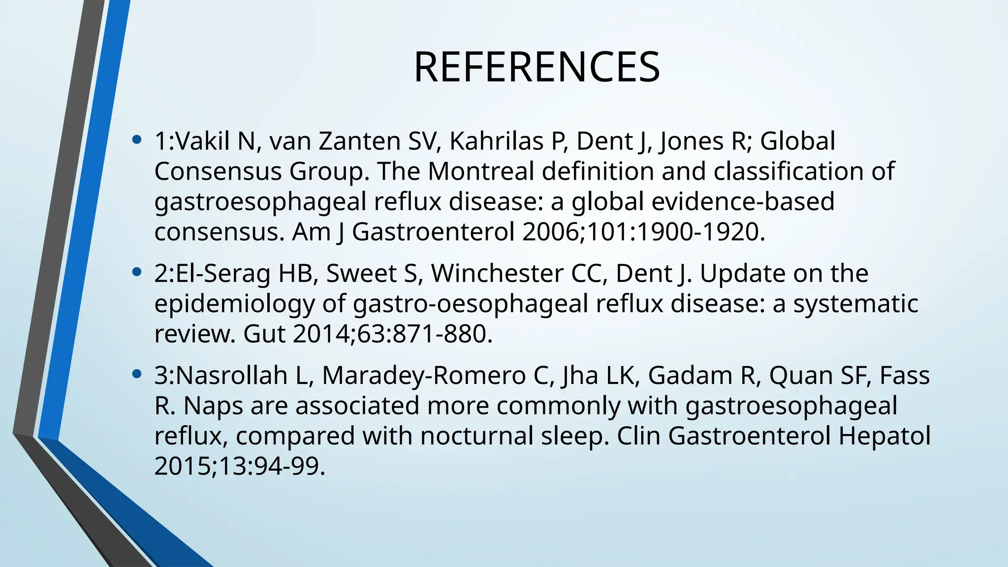 REFERENCES
• 1:Vakil N, van Zanten SV, Kahrilas P, Dent J, Jones R; Global
Consensus Group. The Montreal definition and classification of
gastroesophageal reflux disease: a global evidence-based
consensus. Am J Gastroenterol 2006;101:1900-1920.
• 2:El-Serag HB, Sweet S, Winchester CC, Dent J. Update on the
epidemiology of gastro-oesophageal reflux disease: a systematic
review. Gut 2014;63:871-880.
• 3:Nasrollah L, Maradey-Romero C, Jha LK, Gadam R, Quan SF, Fass
R. Naps are associated more commonly with gastroesophageal
reflux, compared with nocturnal sleep. Clin Gastroenterol Hepatol
2015;13:94-99.
 