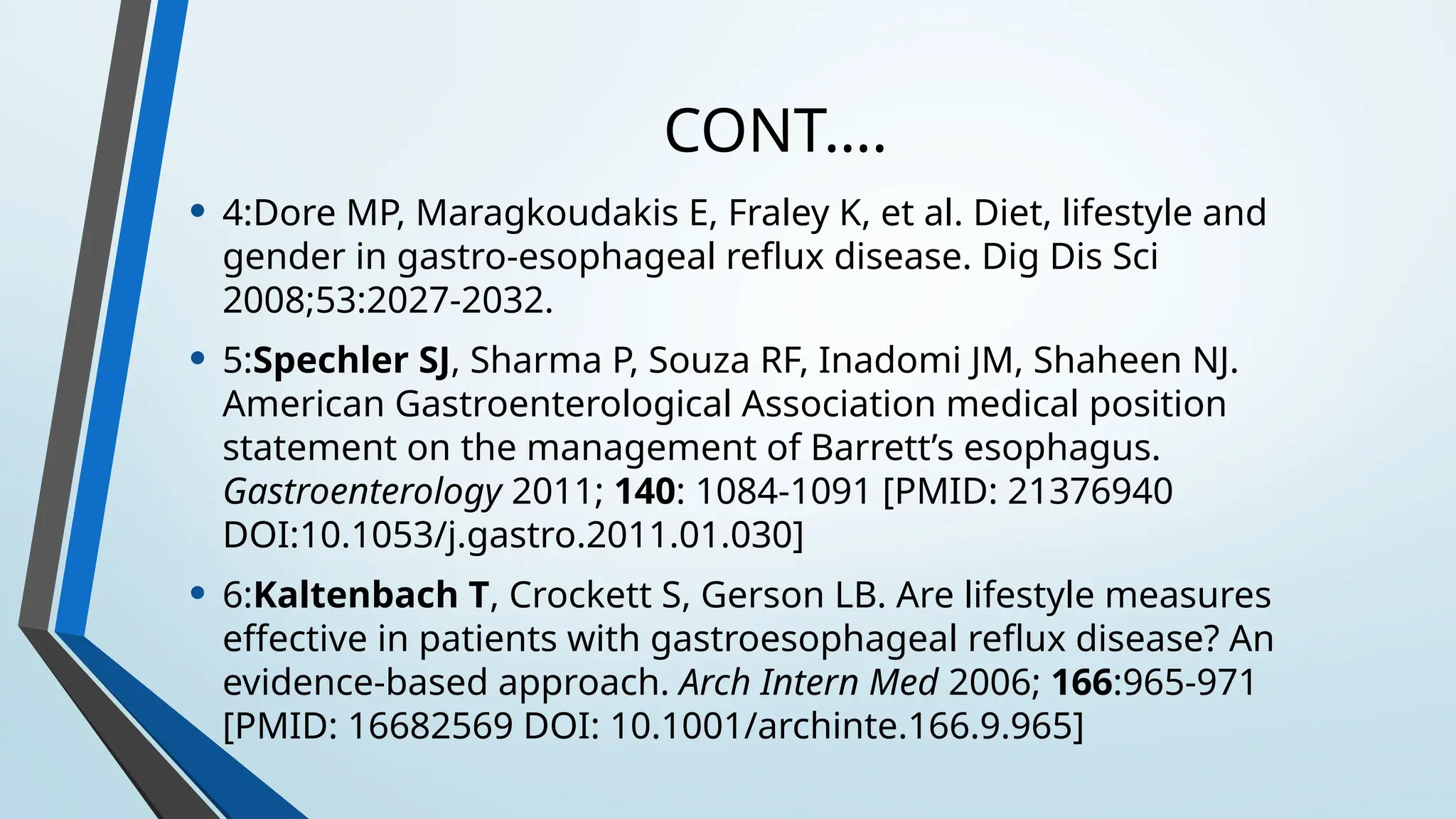 CONT….
• 4:Dore MP, Maragkoudakis E, Fraley K, et al. Diet, lifestyle and
gender in gastro-esophageal reflux disease. Dig Dis Sci
2008;53:2027-2032.
• 5:Spechler SJ, Sharma P, Souza RF, Inadomi JM, Shaheen NJ.
American Gastroenterological Association medical position
statement on the management of Barrett’s esophagus.
Gastroenterology 2011; 140: 1084-1091 [PMID: 21376940
DOI:10.1053/j.gastro.2011.01.030]
• 6:Kaltenbach T, Crockett S, Gerson LB. Are lifestyle measures
effective in patients with gastroesophageal reflux disease? An
evidence-based approach. Arch Intern Med 2006; 166:965-971
[PMID: 16682569 DOI: 10.1001/archinte.166.9.965]
 