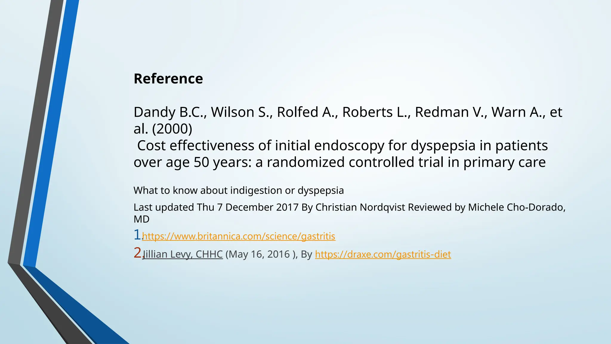 Reference
Dandy B.C., Wilson S., Rolfed A., Roberts L., Redman V., Warn A., et
al. (2000)
Cost effectiveness of initial endoscopy for dyspepsia in patients
over age 50 years: a randomized controlled trial in primary care
What to know about indigestion or dyspepsia
Last updated Thu 7 December 2017 By Christian Nordqvist Reviewed by Michele Cho-Dorado,
MD
1.https://www.britannica.com/science/gastritis
2.Jillian Levy, CHHC (May 16, 2016 ), By https://draxe.com/gastritis-diet
 