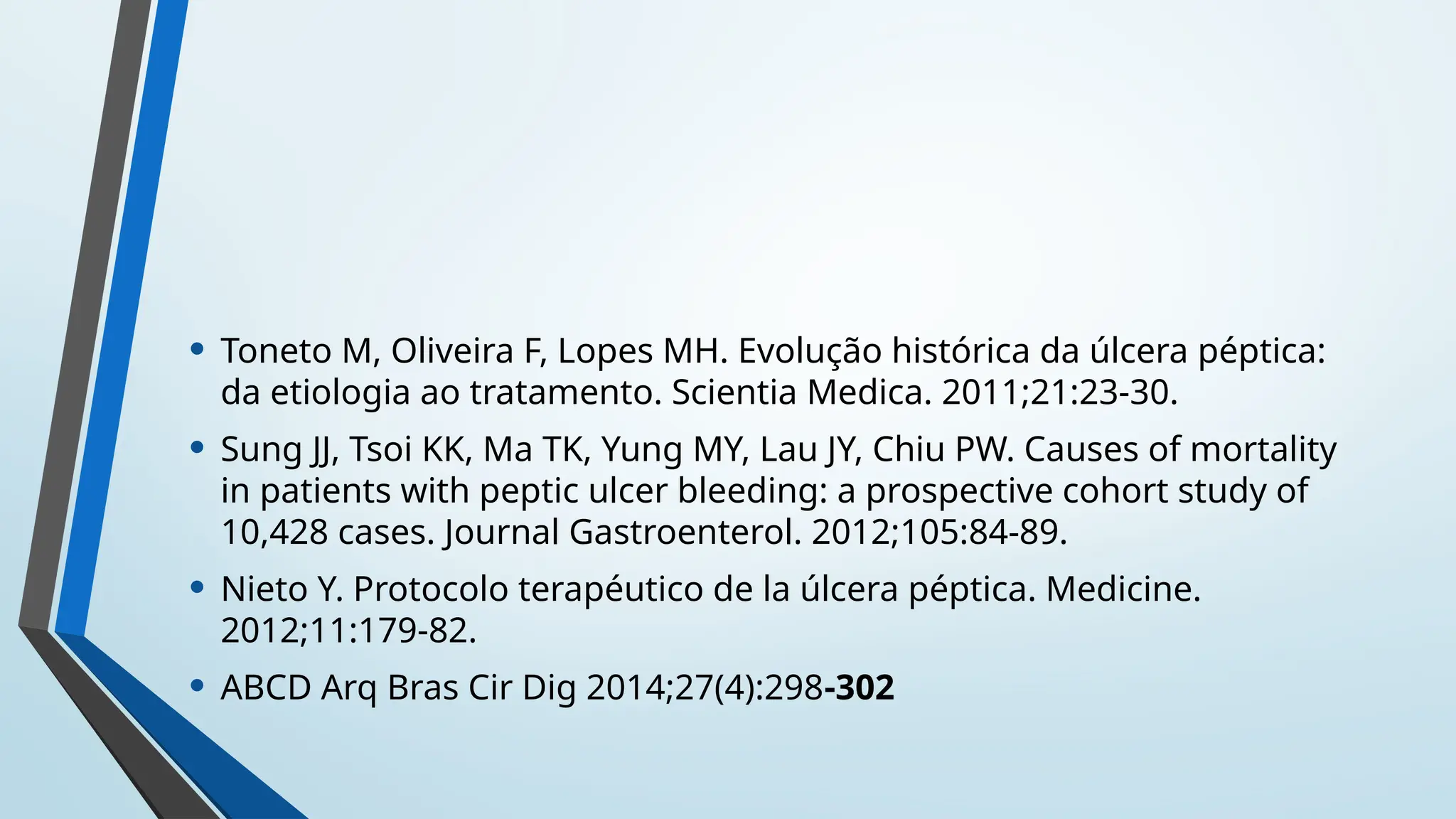 • Toneto M, Oliveira F, Lopes MH. Evolução histórica da úlcera péptica:
da etiologia ao tratamento. Scientia Medica. 2011;21:23-30.
• Sung JJ, Tsoi KK, Ma TK, Yung MY, Lau JY, Chiu PW. Causes of mortality
in patients with peptic ulcer bleeding: a prospective cohort study of
10,428 cases. Journal Gastroenterol. 2012;105:84-89.
• Nieto Y. Protocolo terapéutico de la úlcera péptica. Medicine.
2012;11:179-82.
• ABCD Arq Bras Cir Dig 2014;27(4):298-302
 