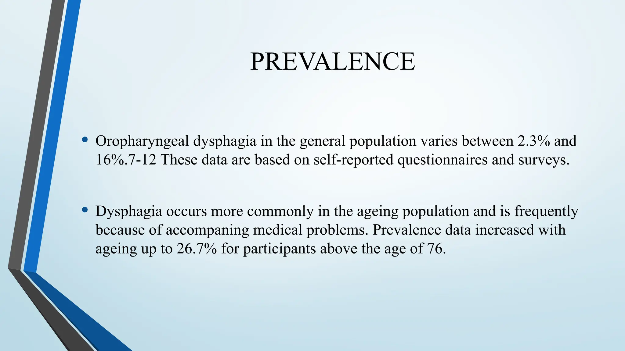 PREVALENCE
• Oropharyngeal dysphagia in the general population varies between 2.3% and
16%.7-12 These data are based on self-reported questionnaires and surveys.
• Dysphagia occurs more commonly in the ageing population and is frequently
because of accompaning medical problems. Prevalence data increased with
ageing up to 26.7% for participants above the age of 76.
 